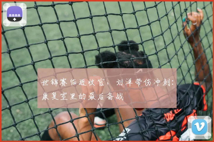 世锦赛临近收官，刘洋带伤冲刺：康复室里的最后备战