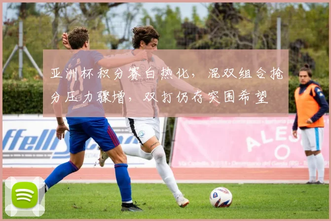 亚洲杯积分赛白热化，混双组合抢分压力骤增，双打仍存突围希望