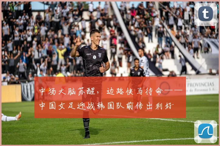 中场大脑苏醒，边路快马待命——中国女足迎战韩国队前传出利好