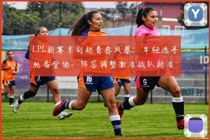 LPL新赛季刮起青春风暴：年轻选手轮番登场，阵容调整激活战队新活力