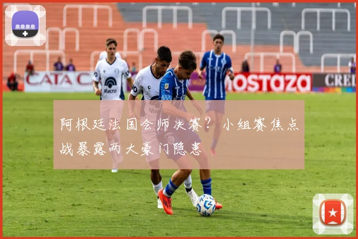 阿根廷法国会师决赛？小组赛焦点战暴露两大豪门隐患