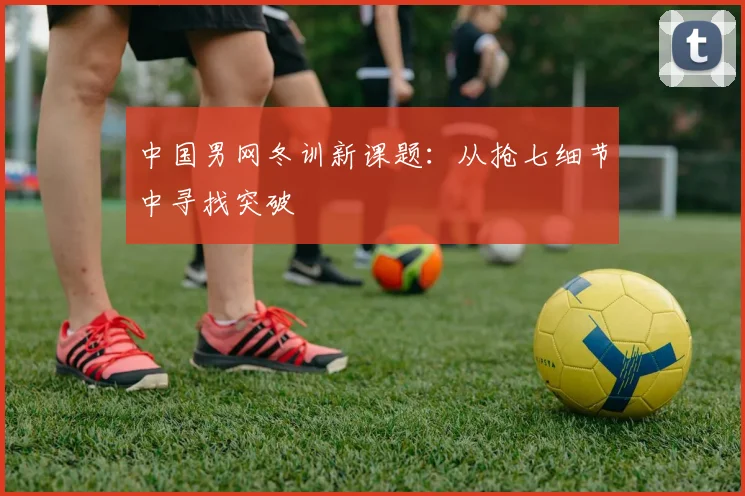 中国男网冬训新课题：从抢七细节中寻找突破