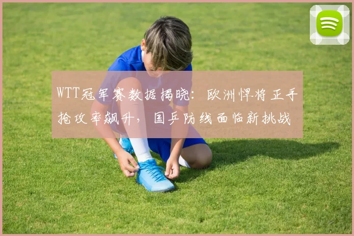 WTT冠军赛数据揭晓：欧洲悍将正手抢攻率飙升，国乒防线面临新挑战