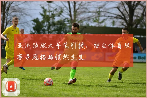 亚洲劲旅大手笔引援，综合体育联赛争冠格局悄然生变