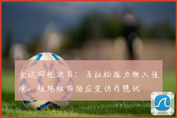 全运田径次日：马拉松接力渐入佳境，短跑组临场应变仍存隐忧