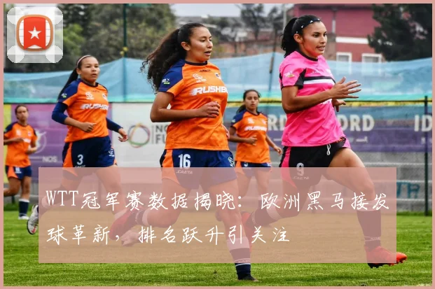 WTT冠军赛数据揭晓：欧洲黑马接发球革新，排名跃升引关注