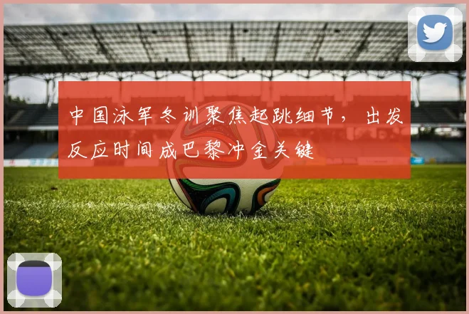 中国泳军冬训聚焦起跳细节，出发反应时间成巴黎冲金关键
