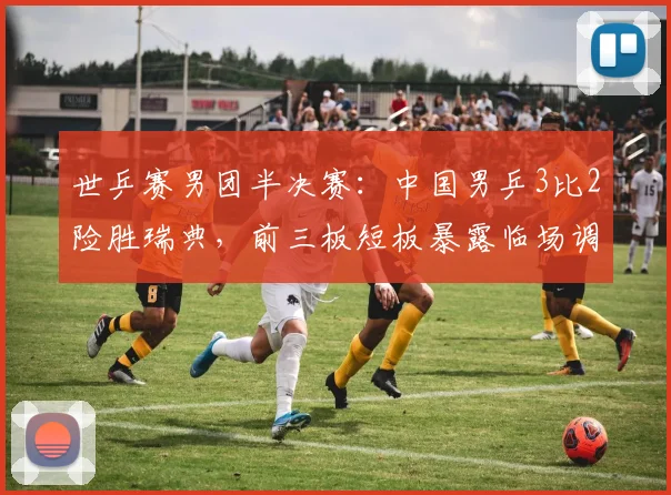 世乒赛男团半决赛：中国男乒3比2险胜瑞典，前三板短板暴露临场调整成关键