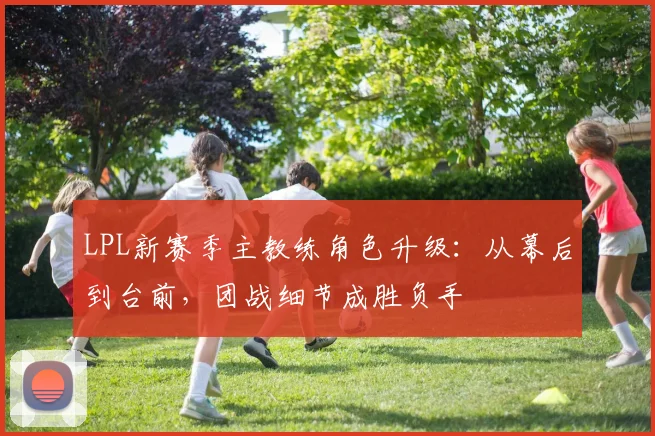 LPL新赛季主教练角色升级：从幕后到台前，团战细节成胜负手