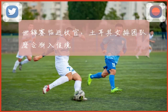 世锦赛临近收官，土耳其女排团队磨合渐入佳境