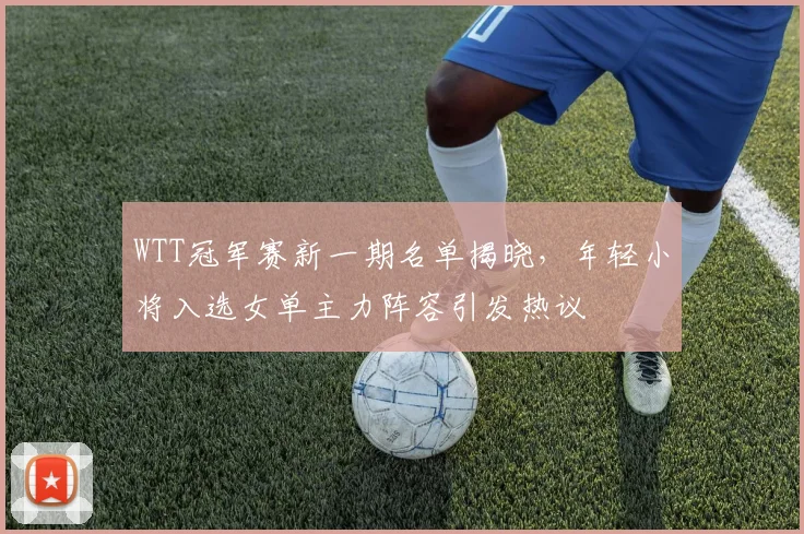 WTT冠军赛新一期名单揭晓，年轻小将入选女单主力阵容引发热议