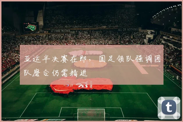 亚运半决赛在即，国足领队强调团队磨合仍需精进