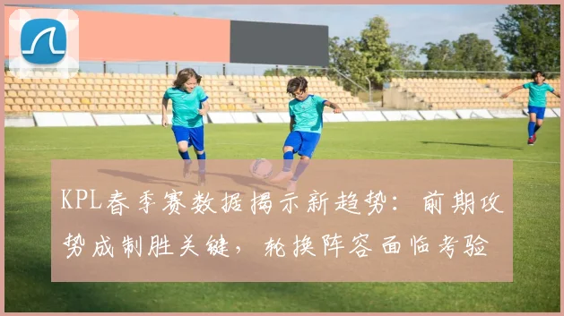 KPL春季赛数据揭示新趋势：前期攻势成制胜关键，轮换阵容面临考验