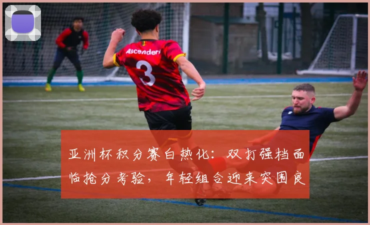 亚洲杯积分赛白热化：双打强档面临抢分考验，年轻组合迎来突围良机