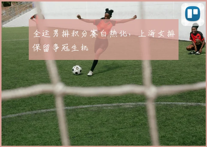 全运男排积分赛白热化，上海女排保留争冠生机