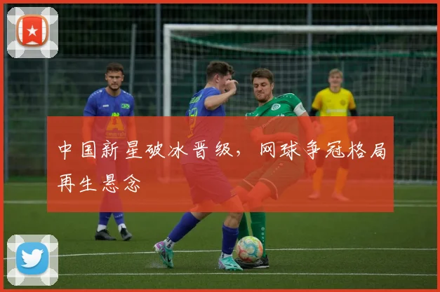 中国新星破冰晋级，网球争冠格局再生悬念