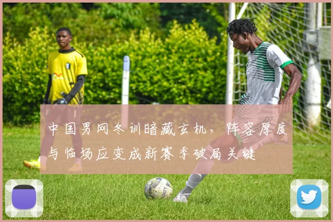 中国男网冬训暗藏玄机，阵容厚度与临场应变成新赛季破局关键