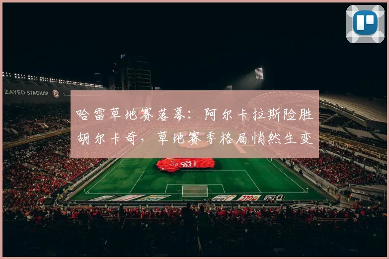 哈雷草地赛落幕：阿尔卡拉斯险胜胡尔卡奇，草地赛季格局悄然生变