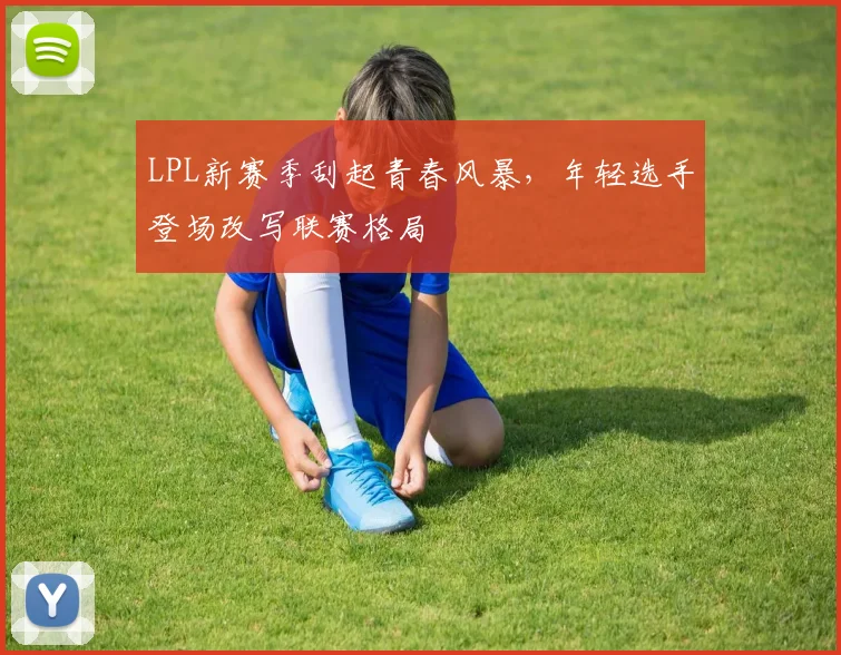 LPL新赛季刮起青春风暴，年轻选手登场改写联赛格局