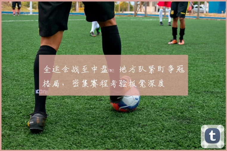 全运会战至中盘，地方队紧盯争冠格局，密集赛程考验板凳深度