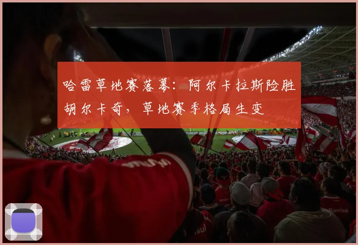 哈雷草地赛落幕：阿尔卡拉斯险胜胡尔卡奇，草地赛季格局生变