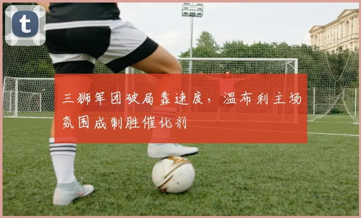 三狮军团破局靠速度，温布利主场氛围成制胜催化剂