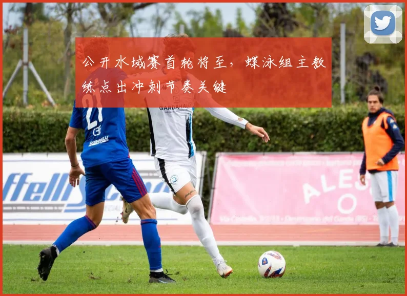 公开水域赛首轮将至，蝶泳组主教练点出冲刺节奏关键