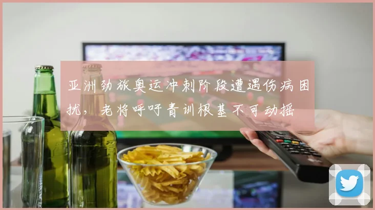 亚洲劲旅奥运冲刺阶段遭遇伤病困扰，老将呼吁青训根基不可动摇