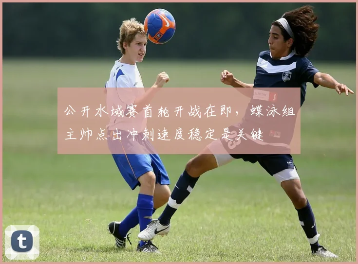 公开水域赛首轮开战在即，蝶泳组主帅点出冲刺速度稳定是关键