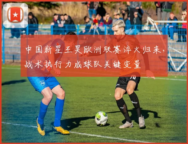 中国新星王昊欧洲联赛淬火归来，战术执行力成球队关键变量