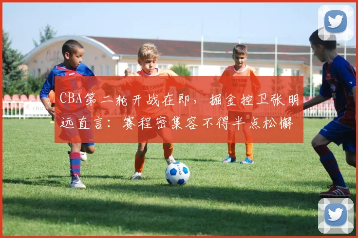 CBA第二轮开战在即，掘金控卫张明远直言：赛程密集容不得半点松懈