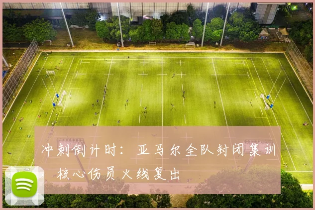 冲刺倒计时：亚马尔全队封闭集训，核心伤员火线复出